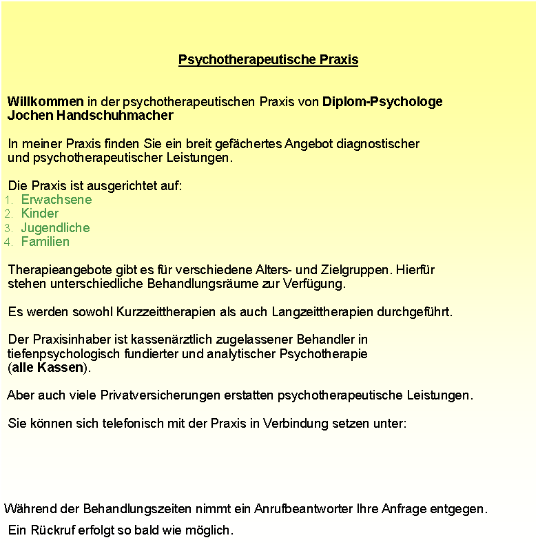 Textfeld: Psychotherapeutische Praxis Willkommen in der psychotherapeutischen Praxis von Diplom-Psychologe  Jochen Handschuhmacher  In meiner Praxis finden Sie ein breit gefchertes Angebot diagnostischer  und psychotherapeutischer Leistungen.  Die Praxis ist ausgerichtet auf:ErwachseneKinderJugendlicheFamilien  Therapieangebote gibt es fr verschiedene Alters- und Zielgruppen. Hierfr  stehen unterschiedliche Behandlungsrume zur Verfgung.  Es werden sowohl Kurzzeittherapien als auch Langzeittherapien durchgefhrt.  Der Praxisinhaber ist kassenrztlich zugelassener Behandler in  tiefenpsychologisch fundierter und analytischer Psychotherapie  (alle Kassen).                                                    Aber auch viele Privatversicherungen erstatten psychotherapeutische Leistungen.  Sie knnen sich telefonisch mit der Praxis in Verbindung setzen unter:   Whrend der Behandlungszeiten nimmt ein Anrufbeantworter Ihre Anfrage entgegen.  Ein Rckruf erfolgt so bald wie mglich.
