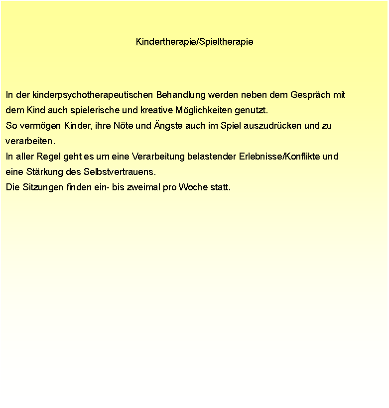 Textfeld: Kindertherapie/Spieltherapie In der kinderpsychotherapeutischen Behandlung werden neben dem Gesprch mit  dem Kind auch spielerische und kreative Mglichkeiten genutzt.  So vermgen Kinder, ihre Nte und ngste auch im Spiel auszudrcken und zu  verarbeiten.  In aller Regel geht es um eine Verarbeitung belastender Erlebnisse/Konflikte und  eine Strkung des Selbstvertrauens.  Die Sitzungen finden ein- bis zweimal pro Woche statt.