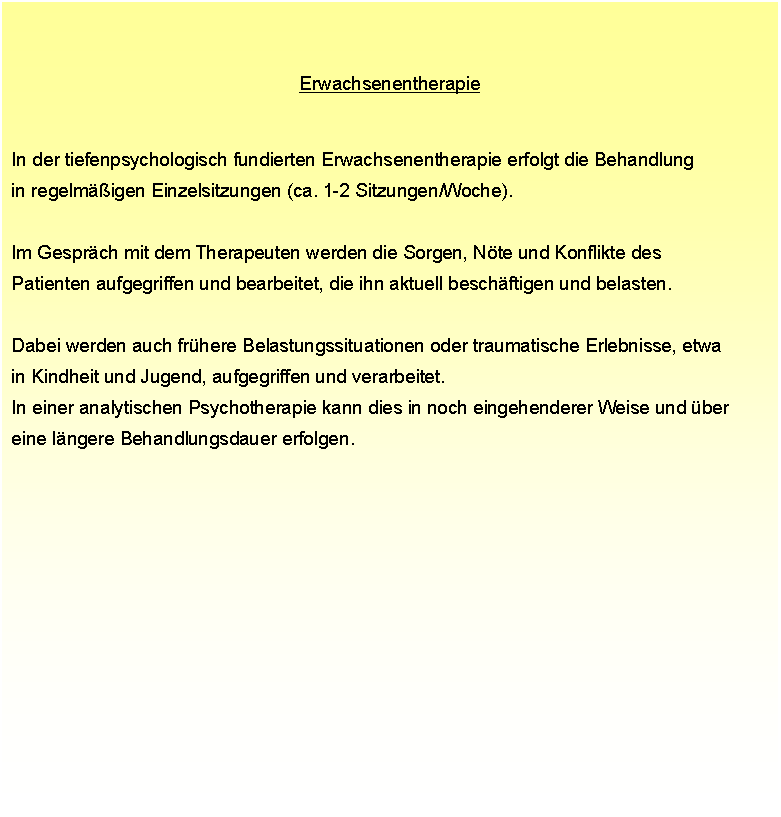 Textfeld: Erwachsenentherapie In der tiefenpsychologisch fundierten Erwachsenentherapie erfolgt die Behandlung  in regelmigen Einzelsitzungen (ca. 1-2 Sitzungen/Woche). Im Gesprch mit dem Therapeuten werden die Sorgen, Nte und Konflikte des  Patienten aufgegriffen und bearbeitet, die ihn aktuell beschftigen und belasten.  Dabei werden auch frhere Belastungssituationen oder traumatische Erlebnisse, etwa  in Kindheit und Jugend, aufgegriffen und verarbeitet.  In einer analytischen Psychotherapie kann dies in noch eingehenderer Weise und ber  eine lngere Behandlungsdauer erfolgen.