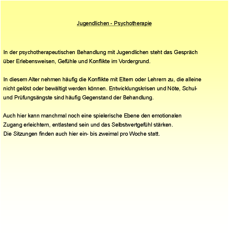 Textfeld: Jugendlichen - Psychotherapie In der psychotherapeutischen Behandlung mit Jugendlichen steht das Gesprch  ber Erlebensweisen, Gefhle und Konflikte im Vordergrund.  In diesem Alter nehmen hufig die Konflikte mit Eltern oder Lehrern zu, die alleine  nicht gelst oder bewltigt werden knnen. Entwicklungskrisen und Nte, Schul-  und Prfungsngste sind hufig Gegenstand der Behandlung.  Auch hier kann manchmal noch eine spielerische Ebene den emotionalen  Zugang erleichtern, entlastend sein und das Selbstwertgefhl strken.  Die Sitzungen finden auch hier ein- bis zweimal pro Woche statt.