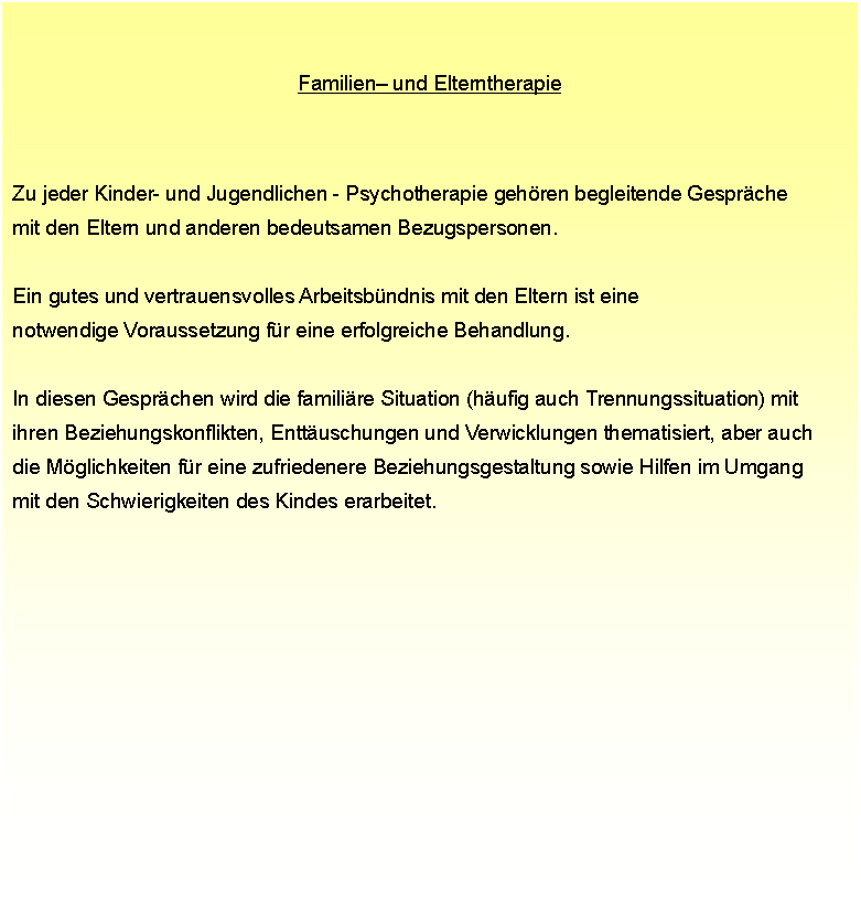 Textfeld: Familien und Elterntherapie Zu jeder Kinder- und Jugendlichen - Psychotherapie gehren begleitende Gesprche  mit den Eltern und anderen bedeutsamen Bezugspersonen.  Ein gutes und vertrauensvolles Arbeitsbndnis mit den Eltern ist eine  notwendige Voraussetzung fr eine erfolgreiche Behandlung.  In diesen Gesprchen wird die familire Situation (hufig auch Trennungssituation) mit  ihren Beziehungskonflikten, Enttuschungen und Verwicklungen thematisiert, aber auch  die Mglichkeiten fr eine zufriedenere Beziehungsgestaltung sowie Hilfen im Umgang  mit den Schwierigkeiten des Kindes erarbeitet.