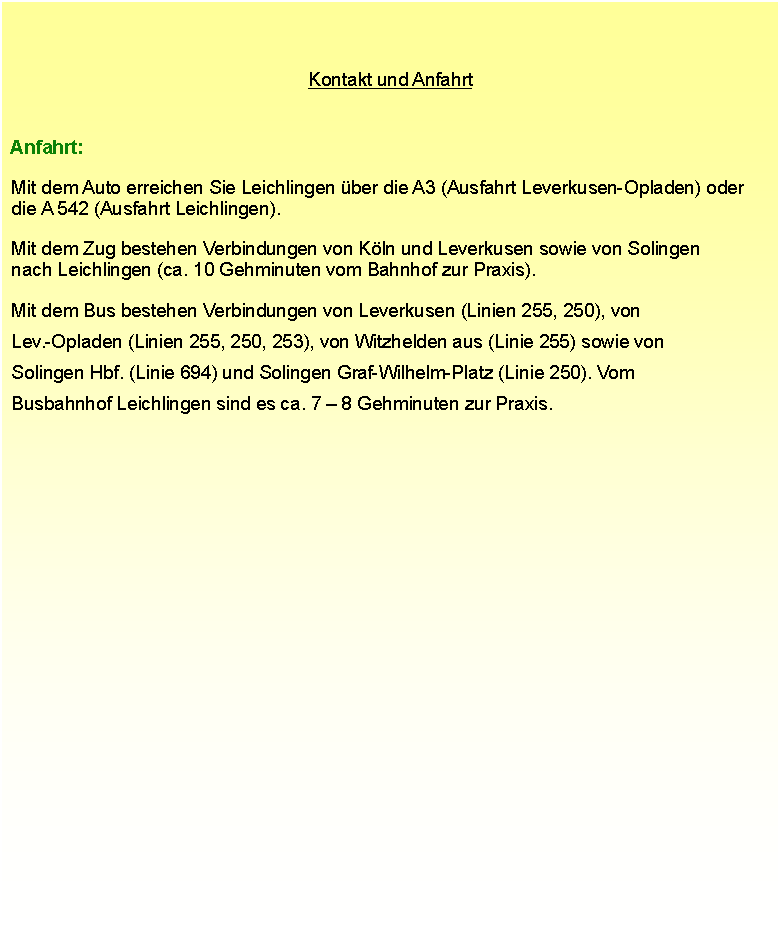 Textfeld: Kontakt und Anfahrt Anfahrt: Mit dem Auto erreichen Sie Leichlingen ber die A3 (Ausfahrt Leverkusen-Opladen) oder  die A 542 (Ausfahrt Leichlingen).  Mit dem Zug bestehen Verbindungen von Kln und Leverkusen sowie von Solingen  nach Leichlingen (ca. 10 Gehminuten vom Bahnhof zur Praxis).  Mit dem Bus bestehen Verbindungen von Leverkusen (Linien 255, 250), von  Lev.-Opladen (Linien 255, 250, 253), von Witzhelden aus (Linie 255) sowie von  Solingen Hbf. (Linie 694) und Solingen Graf-Wilhelm-Platz (Linie 250). Vom  Busbahnhof Leichlingen sind es ca. 7  8 Gehminuten zur Praxis.