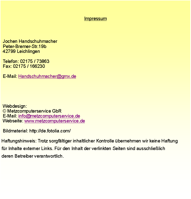 Textfeld: Impressum Jochen Handschuhmacher Peter-Bremer-Str.19b 42799 Leichlingen Telefon: 02175 / 73863 Fax: 02175 / 166230 E-Mail: Handschuhmacher@gmx.de  Webdesign:  Metzcomputerservice GbR E-Mail: info@metzcomputerservice.de Webseite: www.metzcomputerservice.de  Bildmaterial: http://de.fotolia.com/ Haftungshinweis: Trotz sorgfltiger inhaltlicher Kontrolle bernehmen wir keine Haftung fr Inhalte externer Links. Fr den Inhalt der verlinkten Seiten sind ausschlielich deren Betreiber verantwortlich.